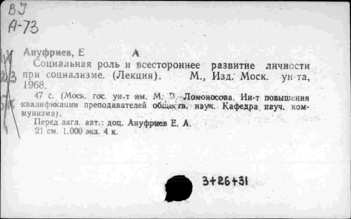 ﻿Ануфриев, Е	А
Социальная роль и всестороннее развитие личности при социализме. (Лекция). М., Изд.’ Моск, ун-та, 1968.
47 с. (Моск. гос. ун-т им. М: 71. Ломоносова. Ин-т повышения квалификации преподавателей обадсга. наук. Кафедра науч, коммунизма).
Перед загл авт.: доц. Ануфриев Е. А.
21 см. 1.000 экз. 4 к.
э+гыз!